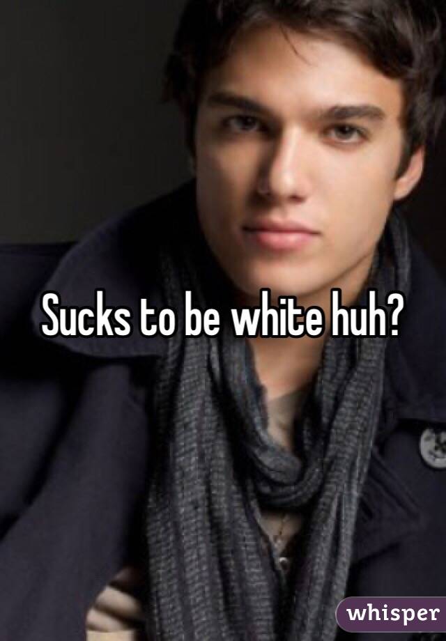 Sucks to be white huh?