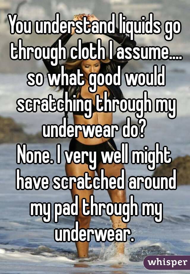 You understand liquids go through cloth I assume.... so what good would scratching through my underwear do? 
None. I very well might have scratched around my pad through my underwear. 