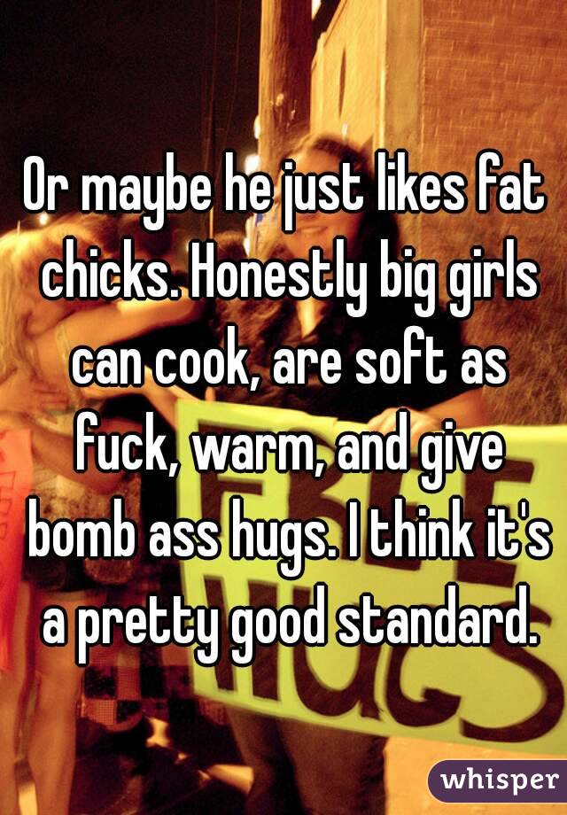 Or maybe he just likes fat chicks. Honestly big girls can cook, are soft as fuck, warm, and give bomb ass hugs. I think it's a pretty good standard.