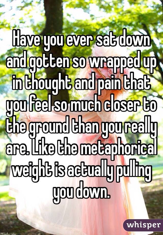 Have you ever sat down and gotten so wrapped up in thought and pain that you feel so much closer to the ground than you really are. Like the metaphorical weight is actually pulling you down. 