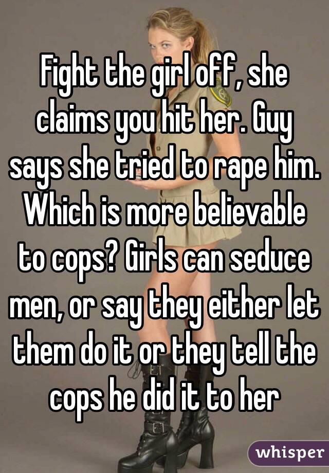 Fight the girl off, she claims you hit her. Guy says she tried to rape him. Which is more believable to cops? Girls can seduce men, or say they either let them do it or they tell the cops he did it to her