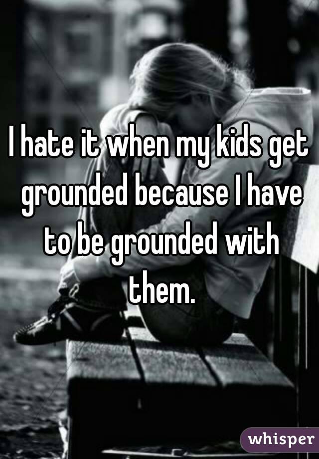 I hate it when my kids get grounded because I have to be grounded with them.
