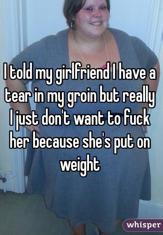 I told my girlfriend I have a tear in my groin but really I just don't want to fuck her because she's put on weight