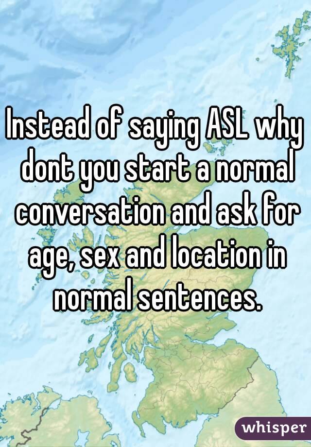 Instead of saying ASL why dont you start a normal conversation and ask for age, sex and location in normal sentences.