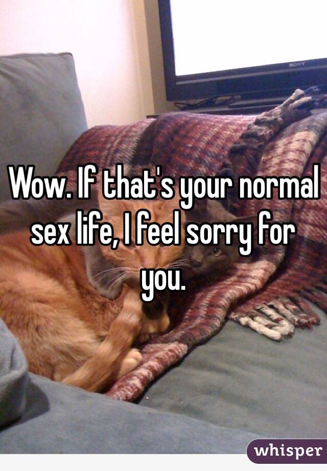 Wow. If that's your normal sex life, I feel sorry for you. 
