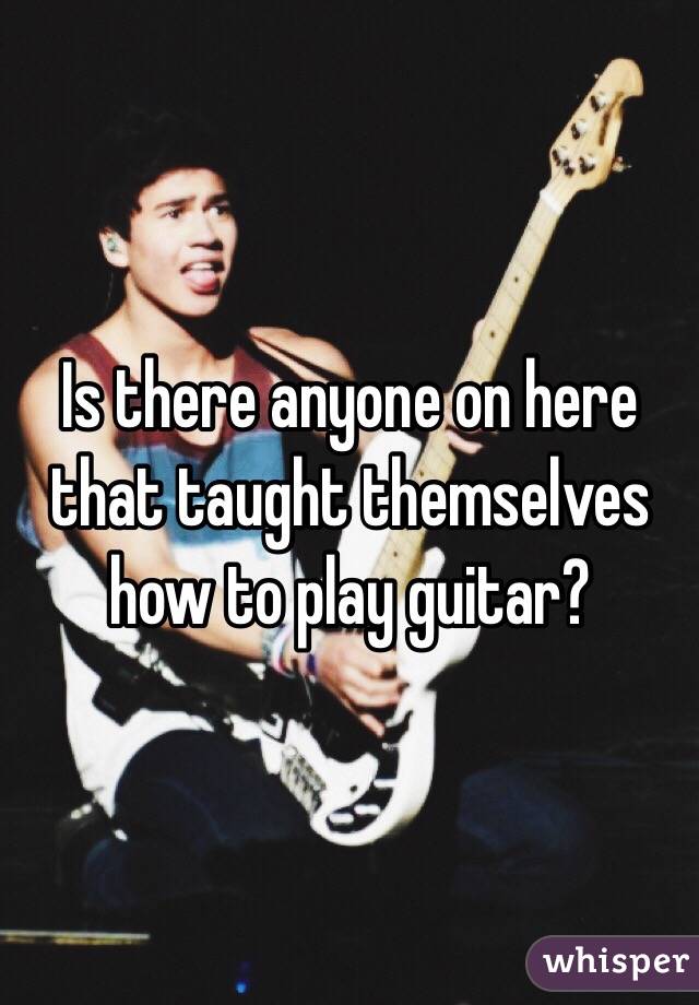 Is there anyone on here that taught themselves how to play guitar? 