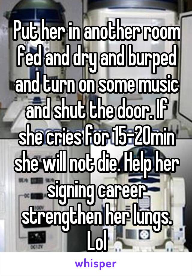 Put her in another room fed and dry and burped and turn on some music and shut the door. If she cries for 15-20min she will not die. Help her signing career strengthen her lungs. Lol