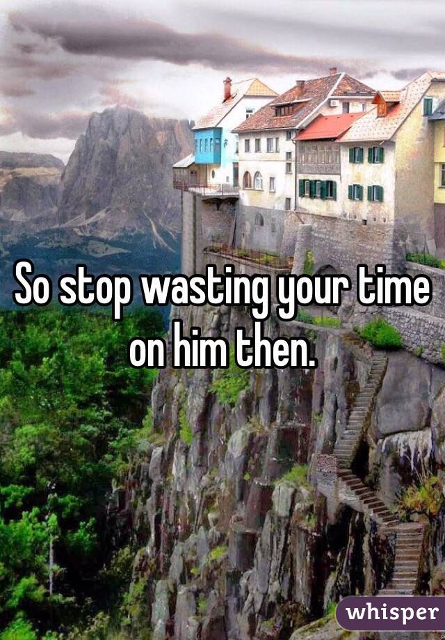 So stop wasting your time on him then.