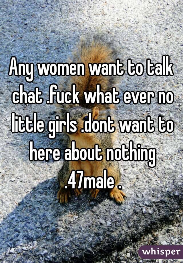 Any women want to talk chat .fuck what ever no little girls .dont want to here about nothing .47male .