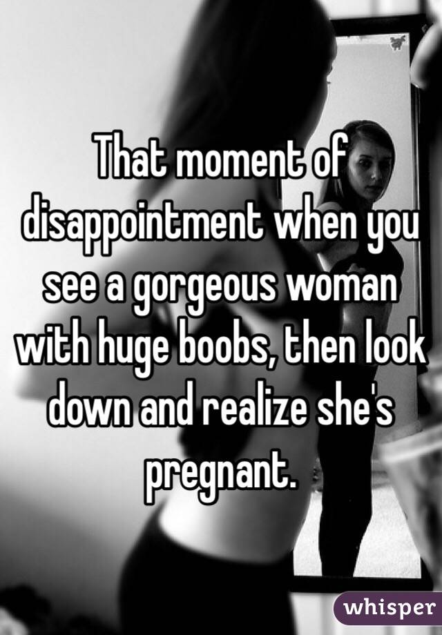 That moment of disappointment when you see a gorgeous woman with huge boobs, then look down and realize she's pregnant.