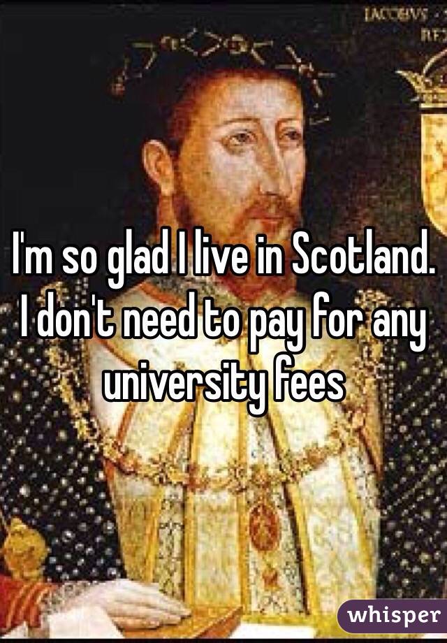 I'm so glad I live in Scotland. I don't need to pay for any university fees 