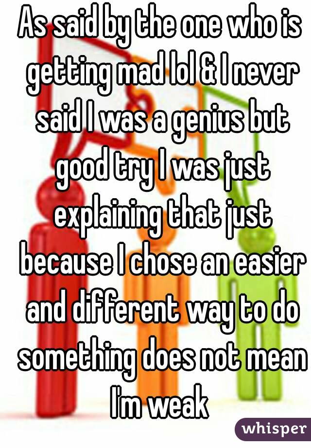 As said by the one who is getting mad lol & I never said I was a genius but good try I was just explaining that just because I chose an easier and different way to do something does not mean I'm weak 