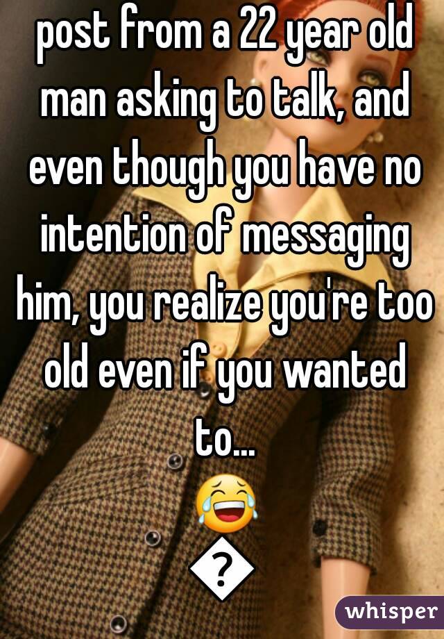 That moment you see a post from a 22 year old man asking to talk, and even though you have no intention of messaging him, you realize you're too old even if you wanted to... 😂😂