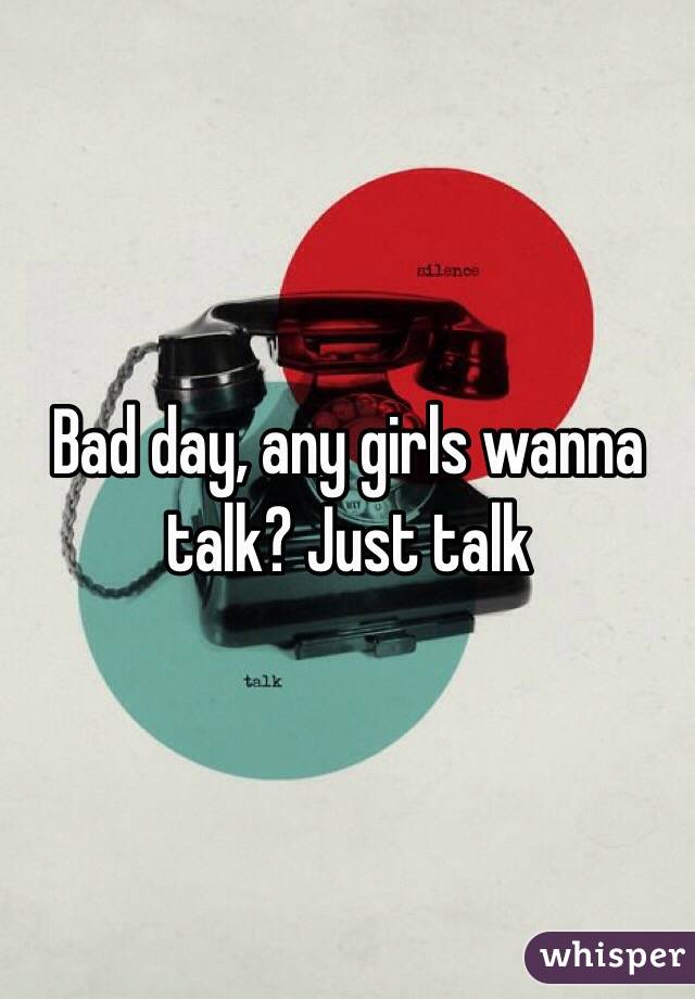 Bad day, any girls wanna talk? Just talk