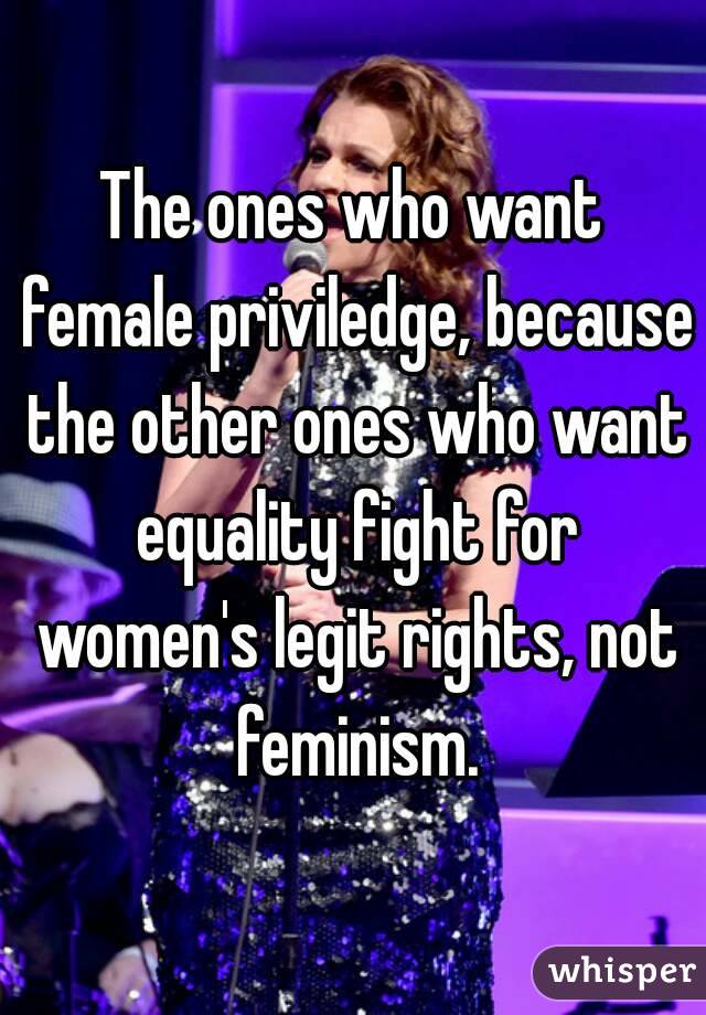 The ones who want female priviledge, because the other ones who want equality fight for women's legit rights, not feminism.