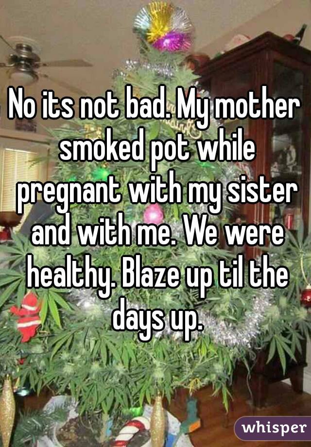 No its not bad. My mother smoked pot while pregnant with my sister and with me. We were healthy. Blaze up til the days up.