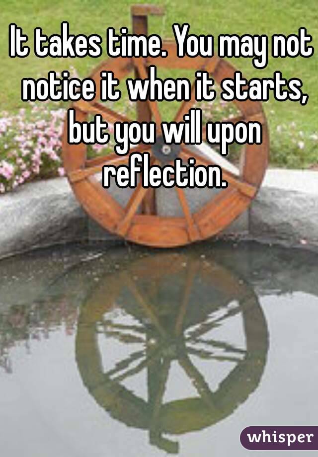 It takes time. You may not notice it when it starts, but you will upon reflection.