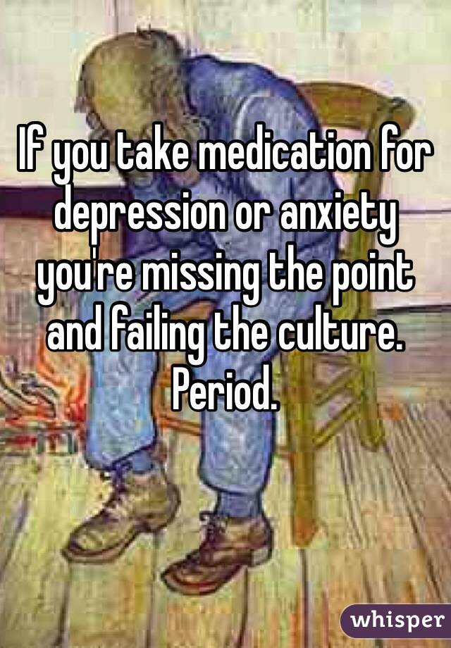 If you take medication for depression or anxiety you're missing the point and failing the culture. Period.