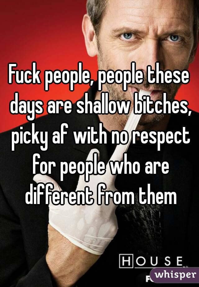Fuck people, people these days are shallow bitches, picky af with no respect for people who are different from them