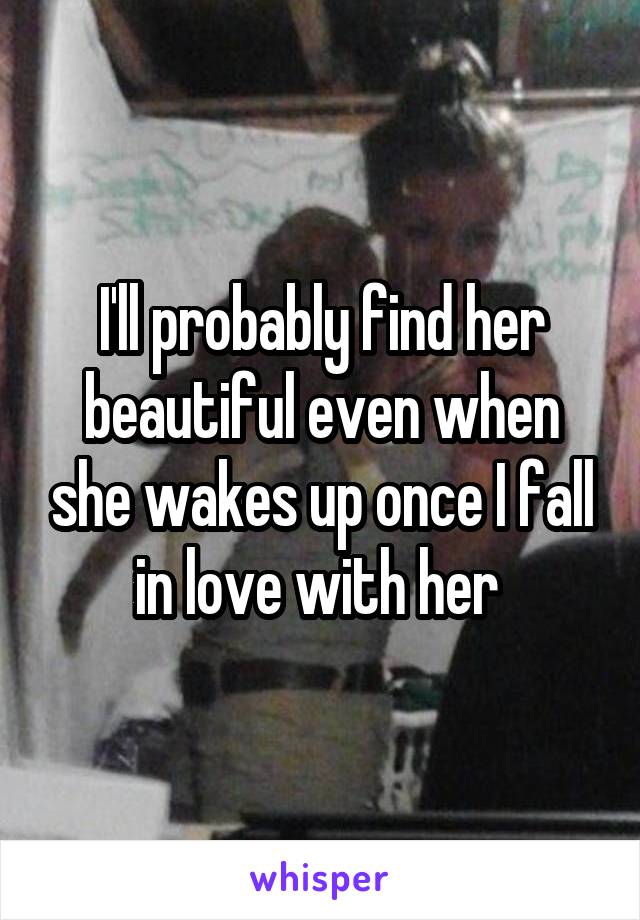 I'll probably find her beautiful even when she wakes up once I fall in love with her 