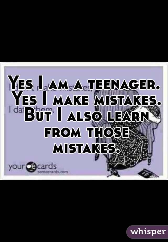 Yes I am a teenager. Yes I make mistakes. But I also learn from those mistakes.