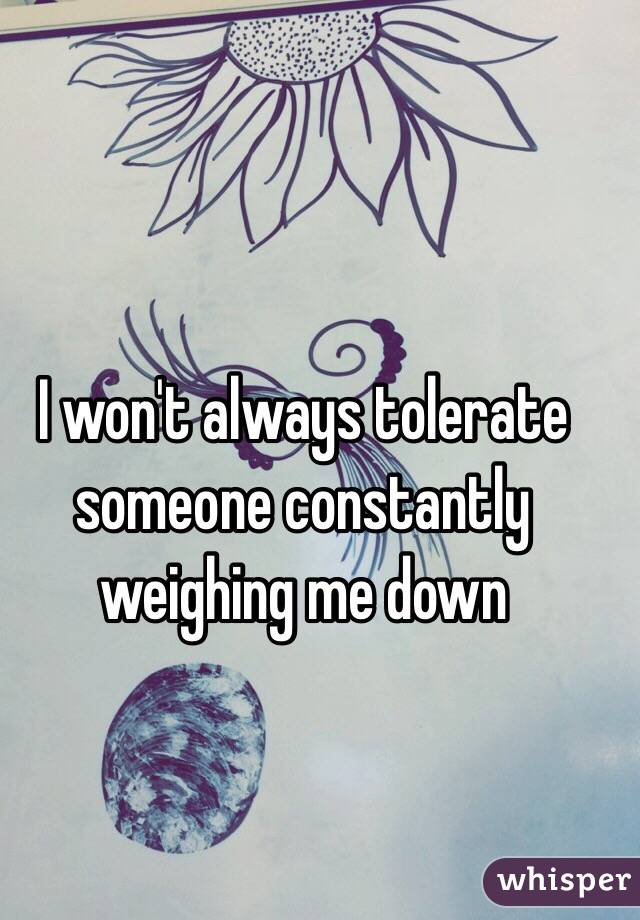 I won't always tolerate someone constantly weighing me down 