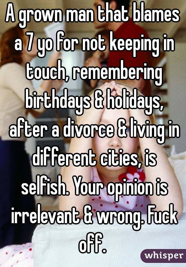 A grown man that blames a 7 yo for not keeping in touch, remembering birthdays & holidays, after a divorce & living in different cities, is selfish. Your opinion is irrelevant & wrong. Fuck off. 