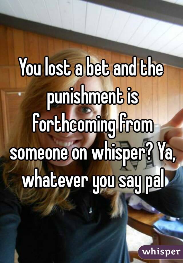 You lost a bet and the punishment is forthcoming from someone on whisper? Ya, whatever you say pal