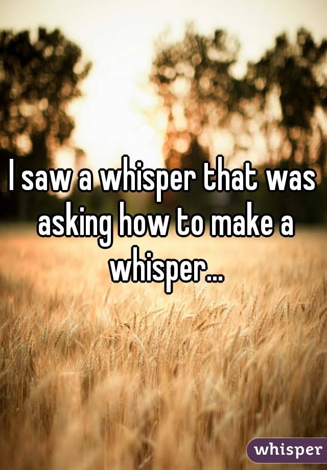 I saw a whisper that was asking how to make a whisper...