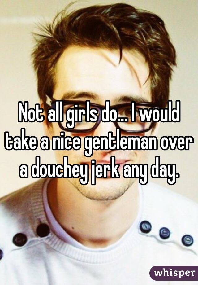 Not all girls do... I would take a nice gentleman over a douchey jerk any day. 