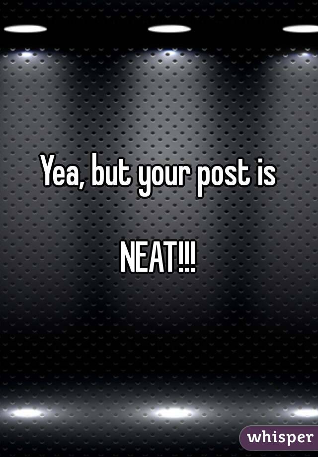 Yea, but your post is
    
NEAT!!!