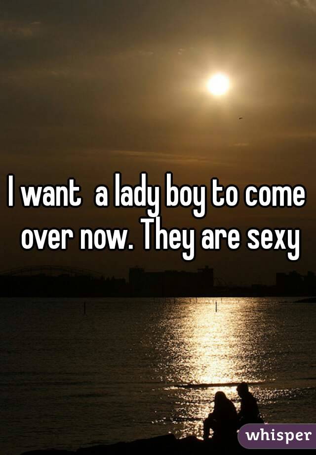 I want  a lady boy to come over now. They are sexy