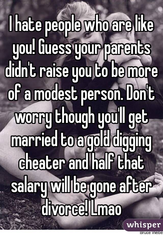 I hate people who are like you! Guess your parents didn't raise you to be more of a modest person. Don't worry though you'll get married to a gold digging cheater and half that salary will be gone after divorce! Lmao 