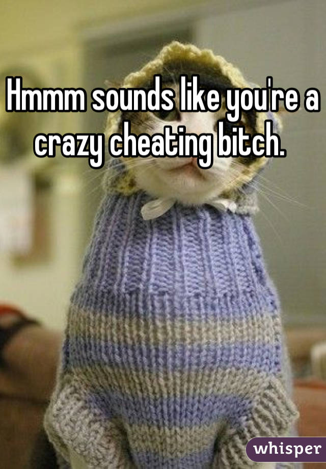 Hmmm sounds like you're a crazy cheating bitch. 