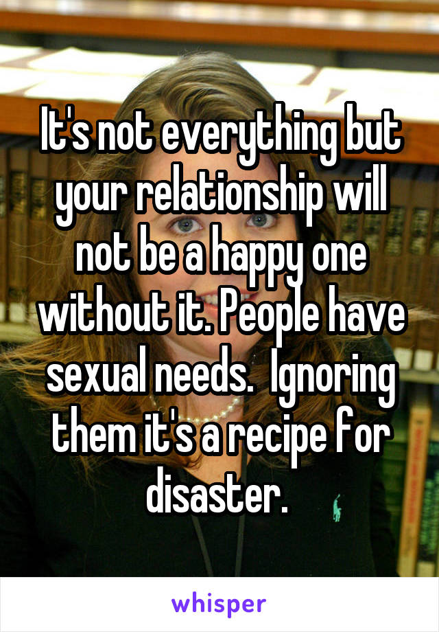 It's not everything but your relationship will not be a happy one without it. People have sexual needs.  Ignoring them it's a recipe for disaster. 