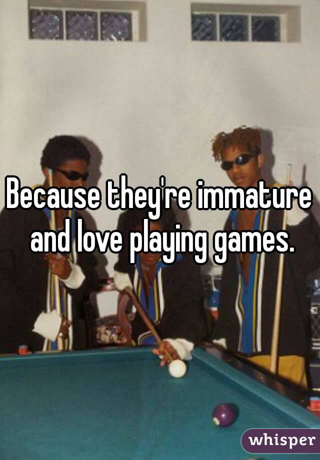 Because they're immature and love playing games.