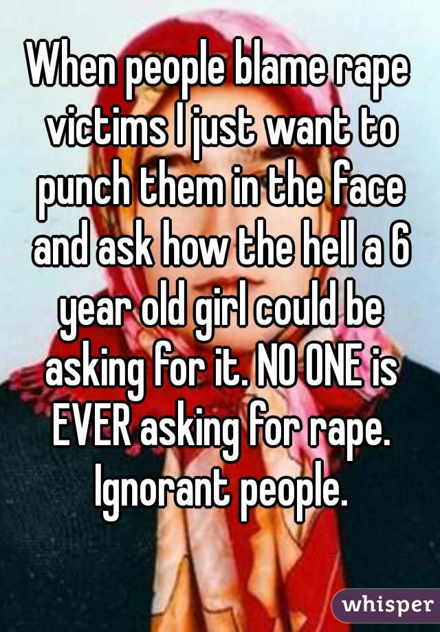 When people blame rape victims I just want to punch them in the face and ask how the hell a 6 year old girl could be asking for it. NO ONE is EVER asking for rape. Ignorant people.