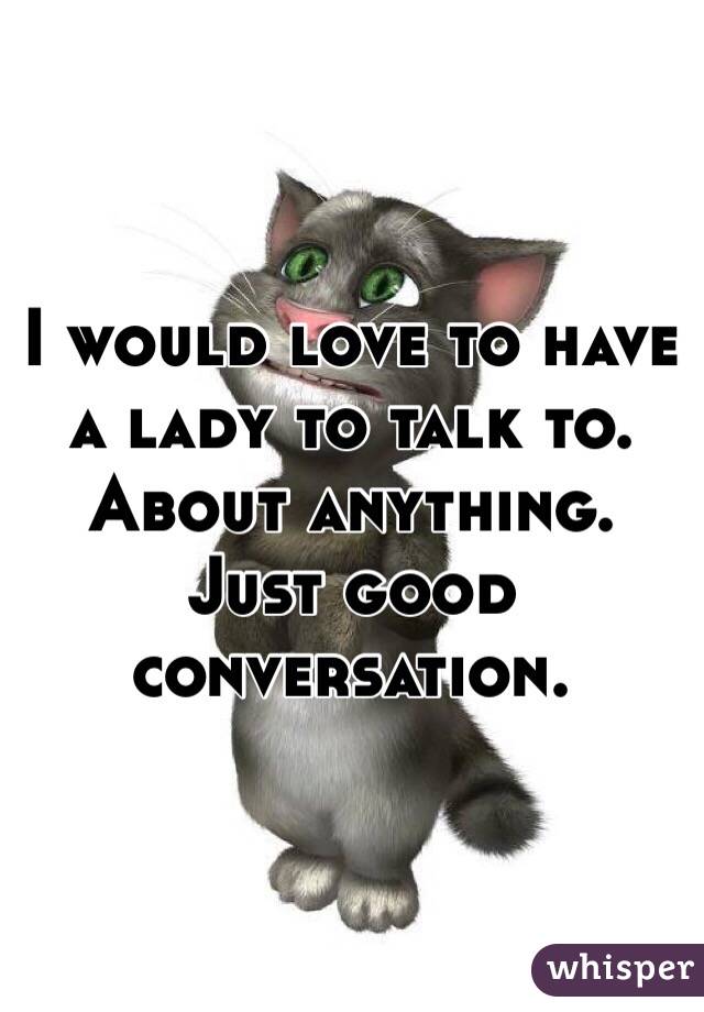 I would love to have a lady to talk to. About anything. Just good conversation. 