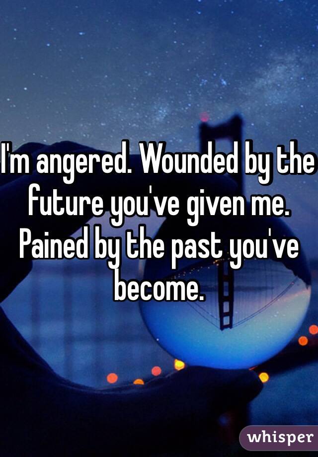 I'm angered. Wounded by the future you've given me. Pained by the past you've become. 