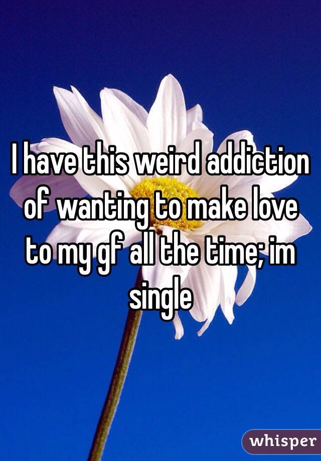 I have this weird addiction of wanting to make love to my gf all the time; im single