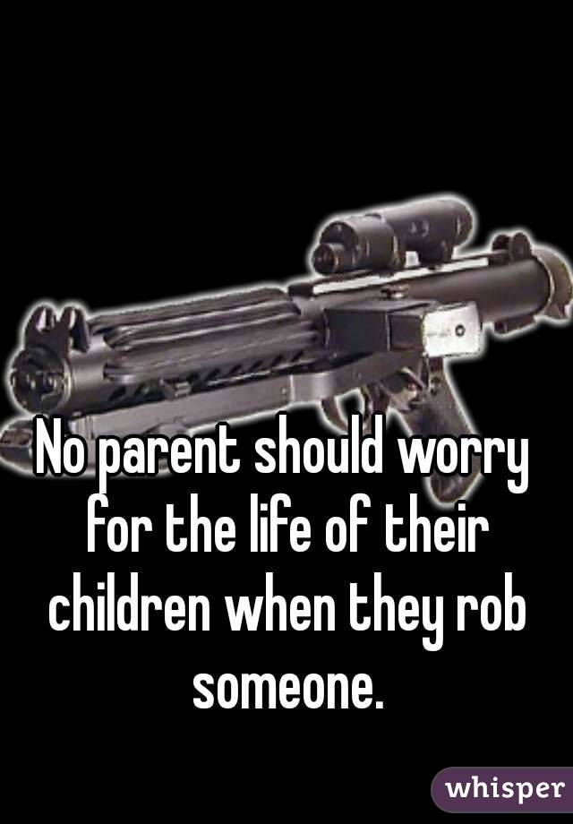No parent should worry for the life of their children when they rob someone.