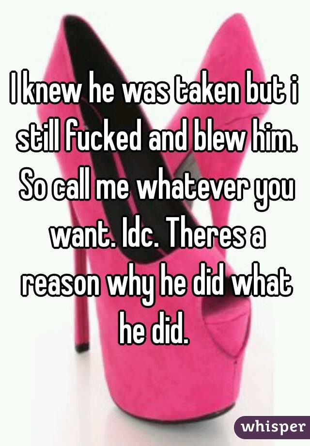 I knew he was taken but i still fucked and blew him. So call me whatever you want. Idc. Theres a reason why he did what he did. 