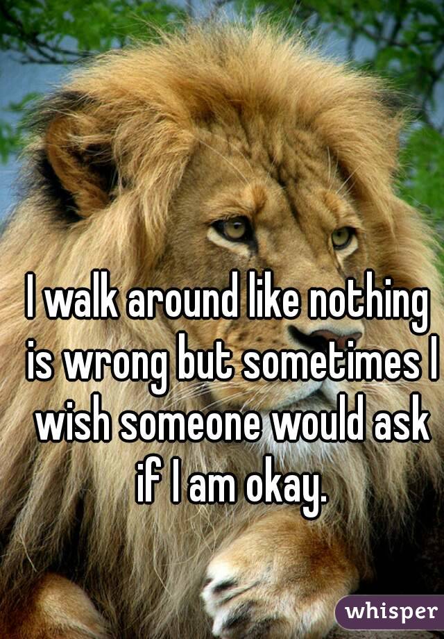 I walk around like nothing is wrong but sometimes I wish someone would ask if I am okay.