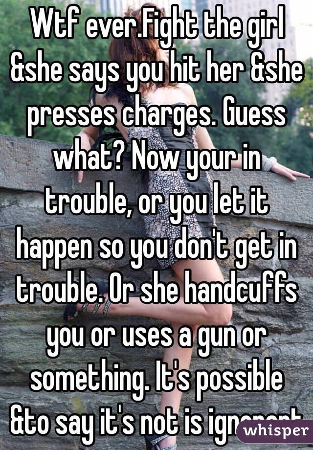 Wtf ever.Fight the girl &she says you hit her &she presses charges. Guess what? Now your in trouble, or you let it happen so you don't get in trouble. Or she handcuffs you or uses a gun or something. It's possible &to say it's not is ignorant