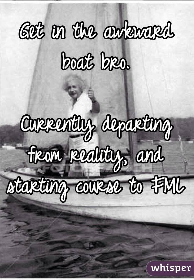Get in the awkward boat bro.

Currently departing from reality, and starting course to FML