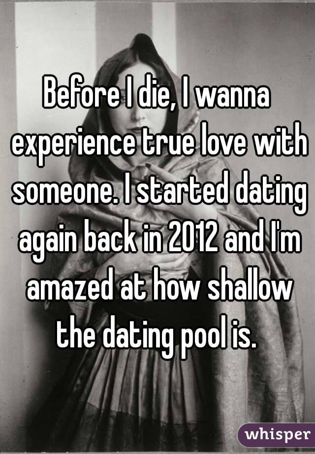 Before I die, I wanna experience true love with someone. I started dating again back in 2012 and I'm amazed at how shallow the dating pool is. 