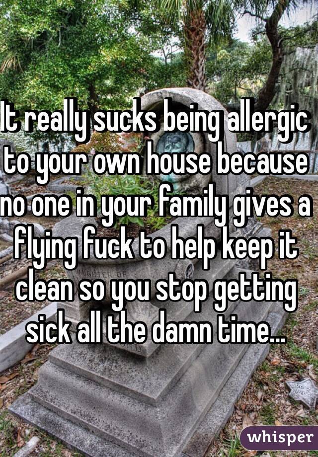 It really sucks being allergic to your own house because no one in your family gives a flying fuck to help keep it clean so you stop getting sick all the damn time...