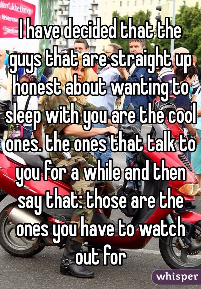 I have decided that the guys that are straight up honest about wanting to sleep with you are the cool ones. the ones that talk to you for a while and then say that: those are the ones you have to watch out for