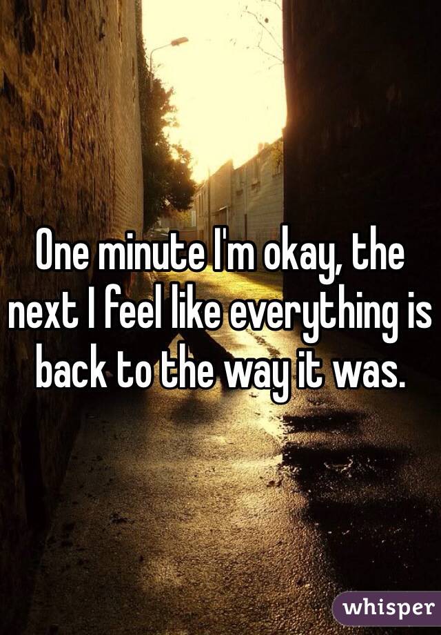 One minute I'm okay, the next I feel like everything is back to the way it was.