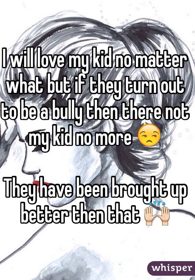 I will love my kid no matter what but if they turn out to be a bully then there not my kid no more 😒

They have been brought up better then that 🙌